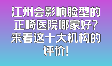 江州会影响脸型的正畸医院哪家好？来看这十大机构的评价！