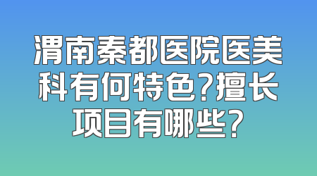 渭南秦都医院医美科有何特色？擅长项目有哪些？