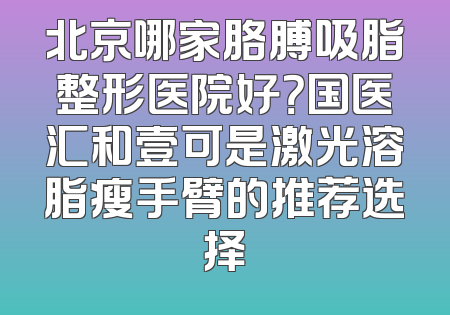 北京哪家胳膊吸脂整形医院好？国医汇和壹可是激光溶脂瘦手臂的推荐选择