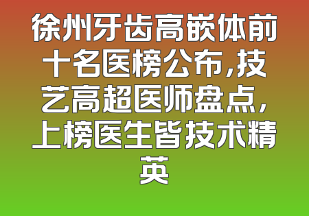徐州牙齿高嵌体前十名医榜公布，技艺高超医师盘点，上榜医生皆技术精英