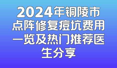 2024年铜陵市点阵修复痘坑费用一览及热门推荐医生分享