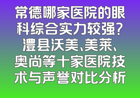 常德哪家医院的眼科综合实力较强？澧县沃美、美莱、奥尚等十家医院技术与声誉对比分析