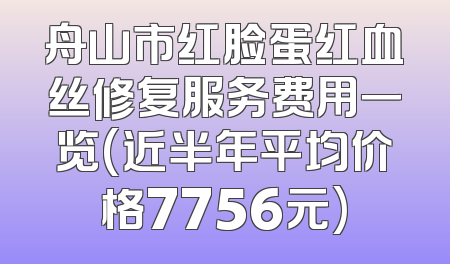 舟山市红脸蛋红血丝修复服务费用一览(近半年平均价格7756元)