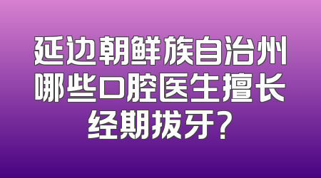 延边朝鲜族自治州哪些口腔医生擅长经期拔牙？