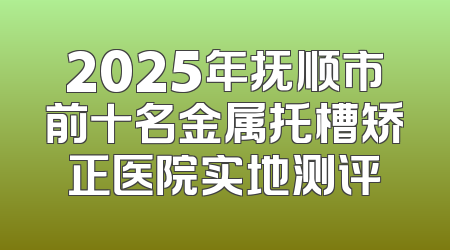 2025年抚顺市前十名金属托槽矫正医院实地测评