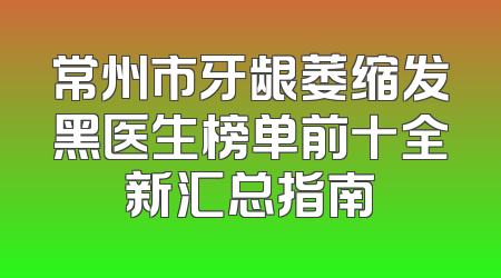 常州市牙龈萎缩发黑医生榜单前十全新汇总指南