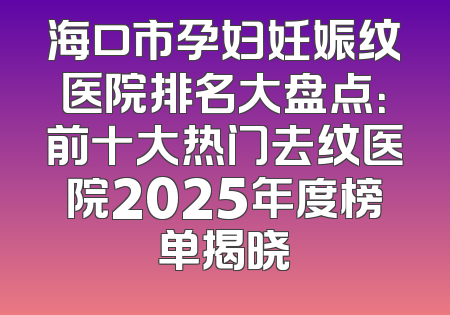 海口市孕妇妊娠纹医院排名大盘点：前十大热门去纹医院2025年度榜单揭晓