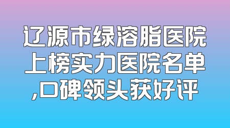 辽源市绿溶脂医院上榜实力医院名单，口碑领头获好评