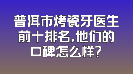 普洱市烤瓷牙医生前十排名，他们的口碑怎么样？