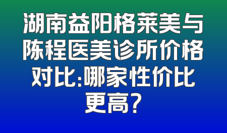 湖南益阳格莱美与陈程医美诊所价格对比：哪家性价比更高？