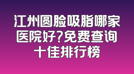 江州圆脸吸脂哪家医院好？免费查询十佳排行榜