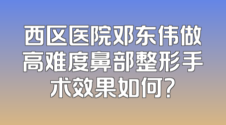 西区医院邓东伟做高难度鼻部整形手术效果如何？