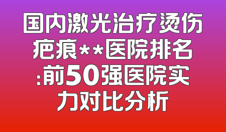 国内激光治疗烫伤疤痕**医院排名：前50强医院实力对比分析