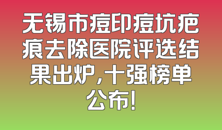 无锡市痘印痘坑疤痕去除医院评选结果出炉，十强榜单公布！