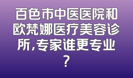 百色市中医医院和欧梵娜医疗美容诊所，专家谁更专业？