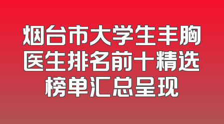 烟台市大学生丰胸医生排名前十精选榜单汇总呈现