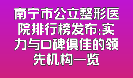 南宁市公立整形医院排行榜发布：实力与口碑俱佳的领先机构一览