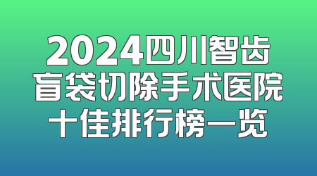 2024四川智齿盲袋切除手术医院十佳排行榜一览
