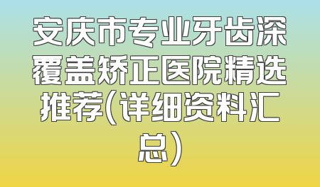 安庆市专业牙齿深覆盖矫正医院精选推荐（详细资料汇总）