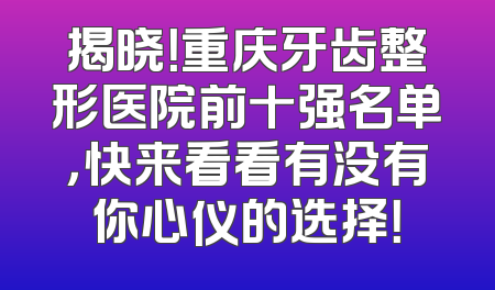 揭晓！重庆牙齿整形医院前十强名单，快来看看有没有你心仪的选择！