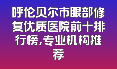 呼伦贝尔市眼部修复优质医院前十排行榜，专业机构推荐
