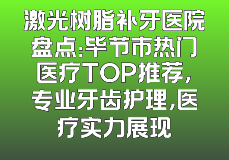 激光树脂补牙医院盘点：毕节市热门医疗TOP推荐，专业牙齿护理，医疗实力展现