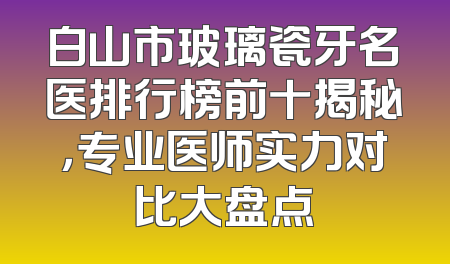 白山市玻璃瓷牙名医排行榜前十揭秘，专业医师实力对比大盘点