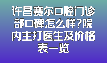 许昌赛尔口腔门诊部口碑怎么样？院内主打医生及价格表一览