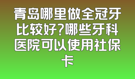 青岛哪里做全冠牙比较好？哪些牙科医院可以使用社保卡