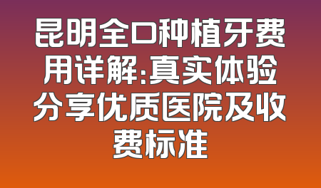 昆明全口种植牙费用详解：真实体验分享优质医院及收费标准