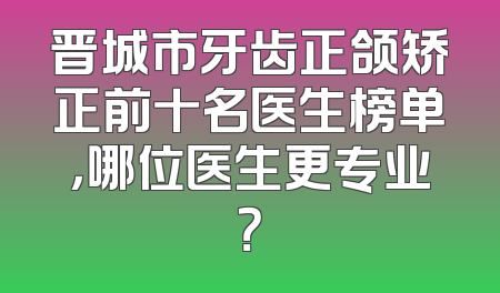 晋城市牙齿正颌矫正前十名医生榜单，哪位医生更专业？