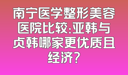南宁医学整形美容医院比较：亚韩与贞韩哪家更优质且经济？