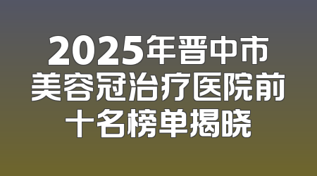 2025年晋中市美容冠治疗医院前十名榜单揭晓