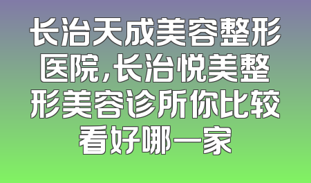 长治天成美容整形医院，长治悦美整形美容诊所你比较看好哪一家