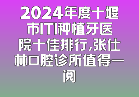 2024年度十堰市ITI种植牙医院十佳排行，张仕林口腔诊所值得一阅