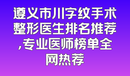 遵义市川字纹手术整形医生排名推荐，专业医师榜单全网热荐