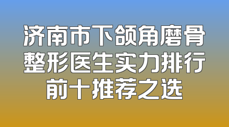 济南市下颌角磨骨整形医生实力排行前十推荐之选