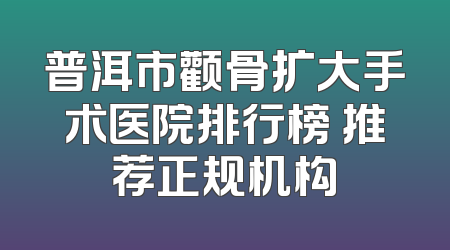 普洱市颧骨扩大手术医院排行榜 推荐正规机构