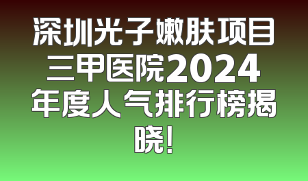 深圳光子嫩肤项目三甲医院2024年度人气排行榜揭晓！