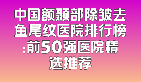 中国额颞部除皱去鱼尾纹医院排行榜：前50强医院精选推荐
