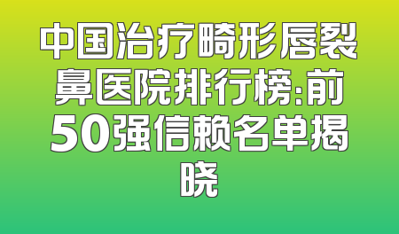 中国治疗畸形唇裂鼻医院排行榜：前50强信赖名单揭晓