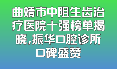 曲靖市中阻生齿治疗医院十强榜单揭晓，振华口腔诊所口碑盛赞