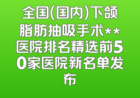 全国（国内）下颌脂肪抽吸手术**医院排名精选前50家医院新名单发布