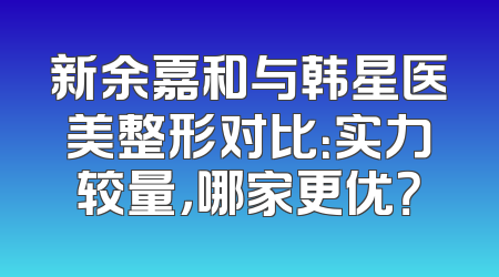 新余嘉和与韩星医美整形对比：实力较量，哪家更优？