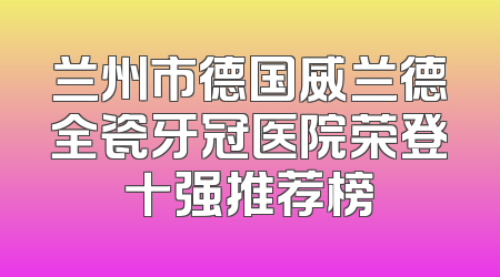 兰州市德国威兰德全瓷牙冠医院荣登十强推荐榜
