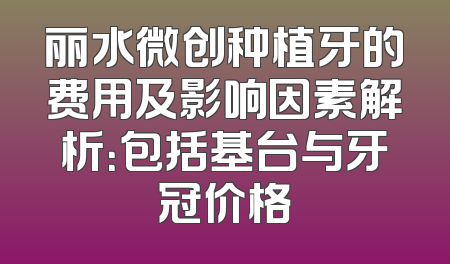 丽水微创种植牙的费用及影响因素解析：包括基台与牙冠价格