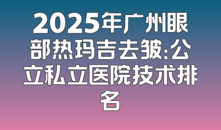 2025年广州眼部热玛吉去皱：公立私立医院技术排名