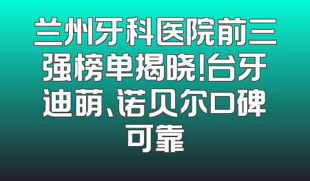 兰州牙科医院前三强榜单揭晓！台牙迪萌、诺贝尔口碑可靠