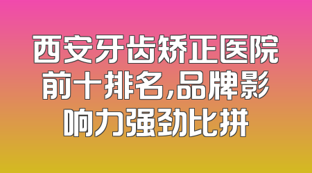 西安牙齿矫正医院前十排名，品牌影响力强劲比拼