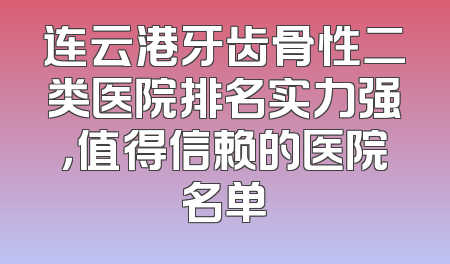 连云港牙齿骨性二类医院排名实力强，值得信赖的医院名单